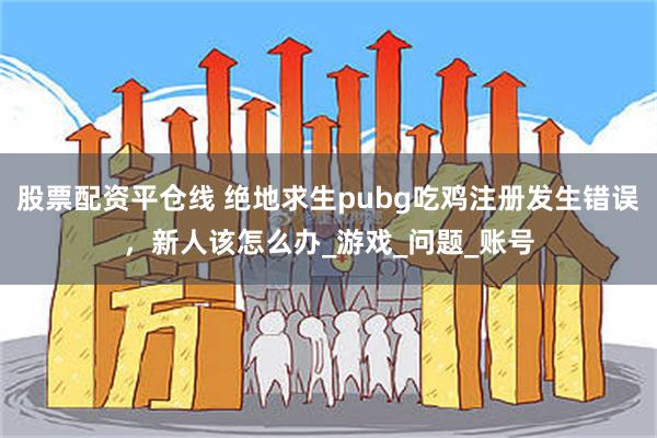 股票配资平仓线 绝地求生pubg吃鸡注册发生错误，新人该怎么办_游戏_问题_账号