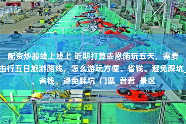 配资炒股线上线上 近期打算去恩施玩五天，需要多少钱？恩施自由行五日旅游路线，怎么游玩方便、省钱、避免踩坑_门票_君君_景区
