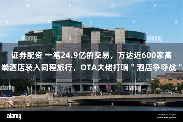 证券配资 一笔24.9亿的交易，万达近600家高端酒店装入同程旅行，OTA大佬打响＂酒店争夺战＂