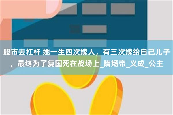 股市去杠杆 她一生四次嫁人，有三次嫁给自己儿子，最终为了复国死在战场上_隋炀帝_义成_公主