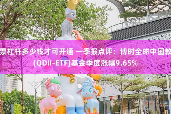股票杠杆多少钱才可开通 一季报点评：博时全球中国教育(QDII-ETF)基金季度涨幅9.65%