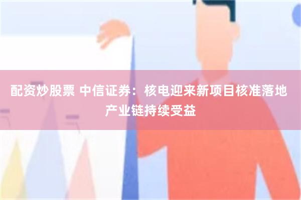 配资炒股票 中信证券：核电迎来新项目核准落地 产业链持续受益