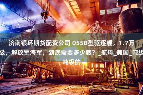 济南银环期货配资公司 055B型驱逐舰，1.7万吨级，解放军海军，到底需要多少艘？_航母_美国_吨级的