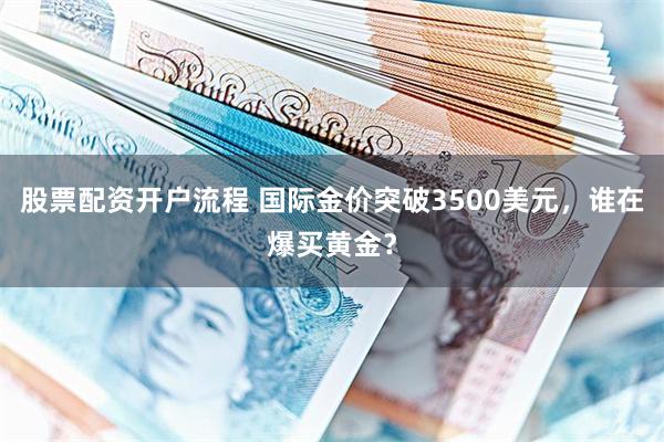 股票配资开户流程 国际金价突破3500美元，谁在爆买黄金？
