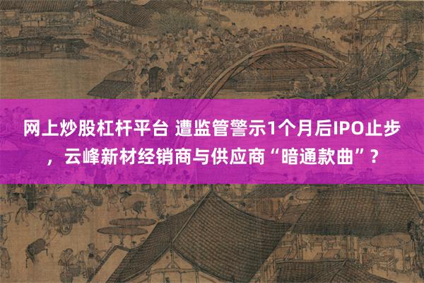 网上炒股杠杆平台 遭监管警示1个月后IPO止步，云峰新材经销商与供应商“暗通款曲”？