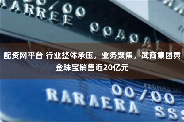 配资网平台 行业整体承压，业务聚焦，武商集团黄金珠宝销售近20亿元