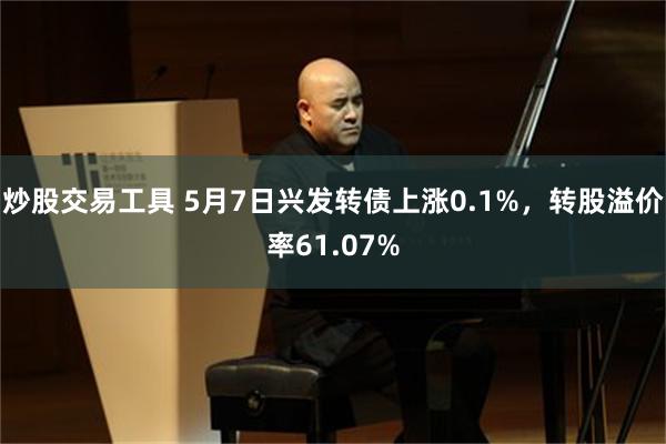 炒股交易工具 5月7日兴发转债上涨0.1%，转股溢价率61.07%