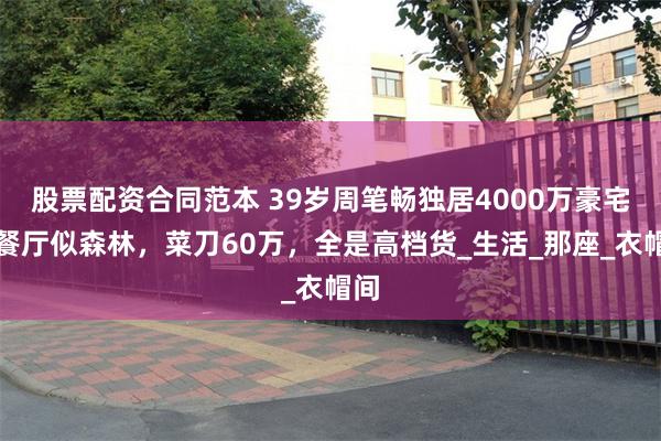 股票配资合同范本 39岁周笔畅独居4000万豪宅，餐厅似森林，菜刀60万，全是高档货_生活_那座_衣帽间