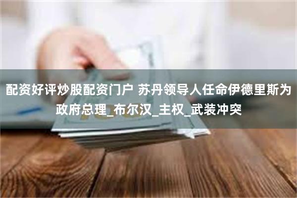 配资好评炒股配资门户 苏丹领导人任命伊德里斯为政府总理_布尔汉_主权_武装冲突