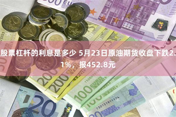 股票杠杆的利息是多少 5月23日原油期货收盘下跌2.1%，报452.8元