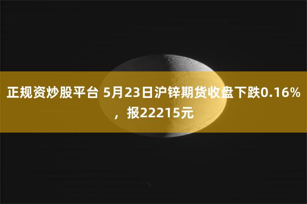 正规资炒股平台 5月23日沪锌期货收盘下跌0.16%，报22215元