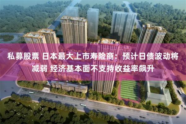 私募股票 日本最大上市寿险商：预计日债波动将减弱 经济基本面不支持收益率飙升