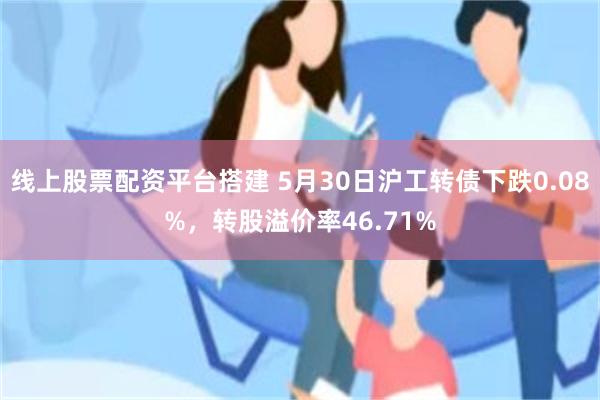 线上股票配资平台搭建 5月30日沪工转债下跌0.08%，转股溢价率46.71%
