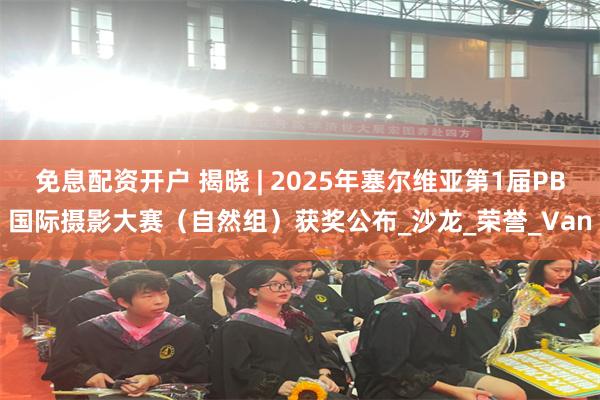 免息配资开户 揭晓 | 2025年塞尔维亚第1届PB国际摄影大赛（自然组）获奖公布_沙龙_荣誉_Van