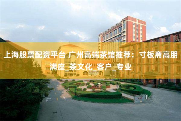 上海股票配资平台 广州高端茶馆推荐：寸板斋高朋满座_茶文化_客户_专业