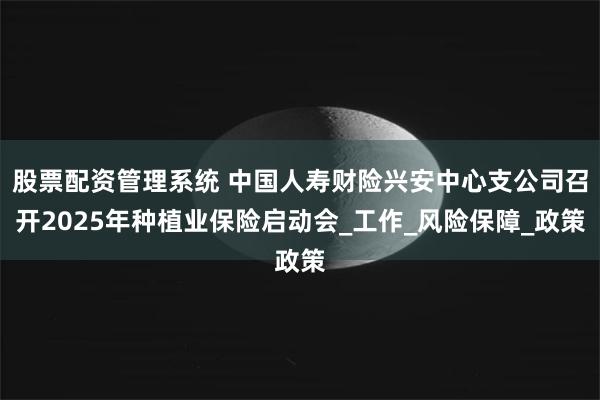 股票配资管理系统 中国人寿财险兴安中心支公司召开2025年种植业保险启动会_工作_风险保障_政策