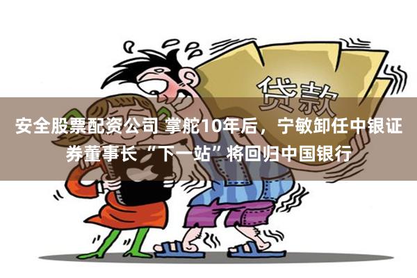 安全股票配资公司 掌舵10年后，宁敏卸任中银证券董事长 “下一站”将回归中国银行