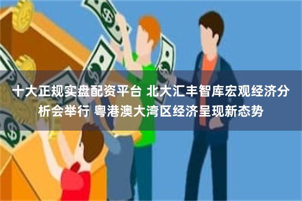 十大正规实盘配资平台 北大汇丰智库宏观经济分析会举行 粤港澳大湾区经济呈现新态势