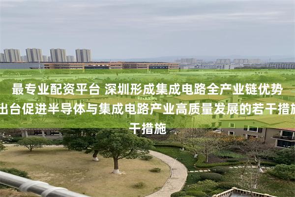 最专业配资平台 深圳形成集成电路全产业链优势 出台促进半导体与集成电路产业高质量发展的若干措施