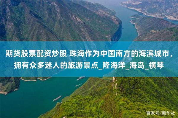 期货股票配资炒股 珠海作为中国南方的海滨城市，拥有众多迷人的旅游景点_隆海洋_海岛_横琴
