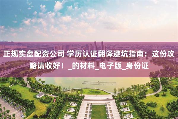 正规实盘配资公司 学历认证翻译避坑指南：这份攻略请收好！_的材料_电子版_身份证