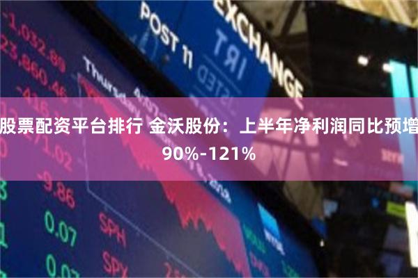 股票配资平台排行 金沃股份：上半年净利润同比预增90%-121%