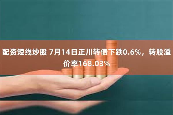 配资短线炒股 7月14日正川转债下跌0.6%，转股溢价率168.03%