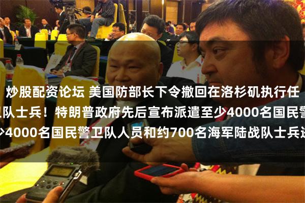 炒股配资论坛 美国防部长下令撤回在洛杉矶执行任务的2000名国民警卫队士兵！特朗普政府先后宣布派遣至少4000名国民警卫队人员和约700名海军陆战队士兵进驻洛杉矶