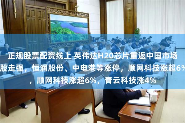正规股票配资线上 英伟达H20芯片重返中国市场，A股英伟达概念股走强，恒润股份、中电港等涨停，顺网科技涨超6%，青云科技涨4%