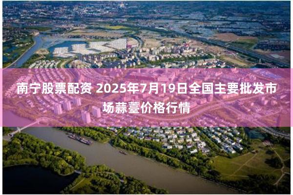 南宁股票配资 2025年7月19日全国主要批发市场蒜薹价格行情