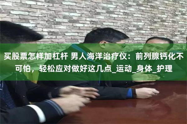 买股票怎样加杠杆 男人海洋治疗仪：前列腺钙化不可怕，轻松应对做好这几点_运动_身体_护理