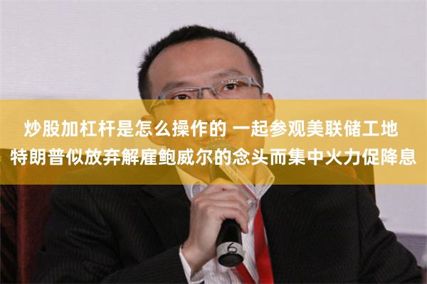 炒股加杠杆是怎么操作的 一起参观美联储工地 特朗普似放弃解雇鲍威尔的念头而集中火力促降息