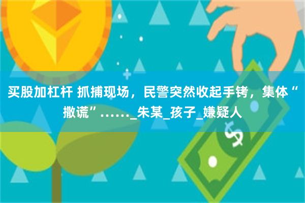 买股加杠杆 抓捕现场，民警突然收起手铐，集体“撒谎”……_朱某_孩子_嫌疑人