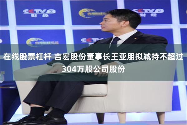 在线股票杠杆 吉宏股份董事长王亚朋拟减持不超过304万股公司股份