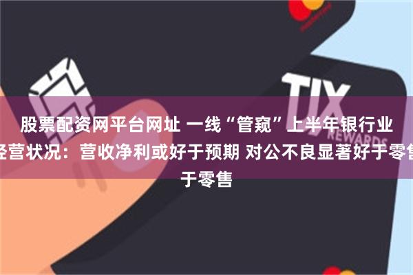 股票配资网平台网址 一线“管窥”上半年银行业经营状况：营收净利或好于预期 对公不良显著好于零售