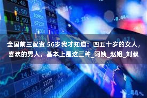 全国前三配资 56岁我才知道：四五十岁的女人，喜欢的男人，基本上是这三种_阿姨_赵姐_刘叔