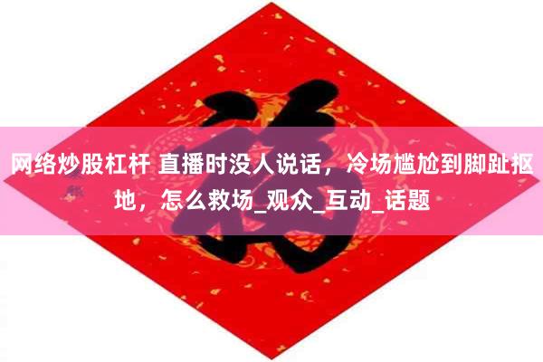 网络炒股杠杆 直播时没人说话，冷场尴尬到脚趾抠地，怎么救场_观众_互动_话题
