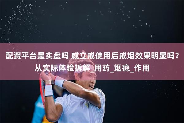 配资平台是实盘吗 威立戒使用后戒烟效果明显吗？从实际体验拆解_用药_烟瘾_作用