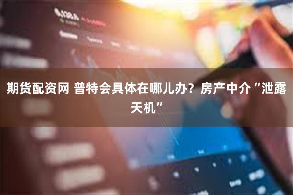 期货配资网 普特会具体在哪儿办？房产中介“泄露天机”