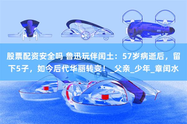 股票配资安全吗 鲁迅玩伴闰土：57岁病逝后，留下5子，如今后代华丽转变！_父亲_少年_章闰水