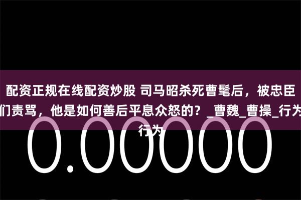 配资正规在线配资炒股 司马昭杀死曹髦后,被忠臣们责骂,他是如何善后平息众怒的?_曹魏_曹操_行为