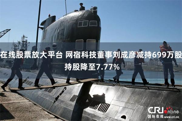 在线股票放大平台 网宿科技董事刘成彦减持699万股 持股降至7.77%