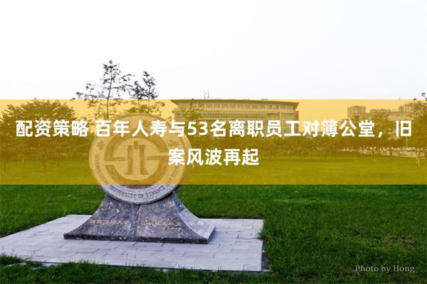 配资策略 百年人寿与53名离职员工对簿公堂，旧案风波再起