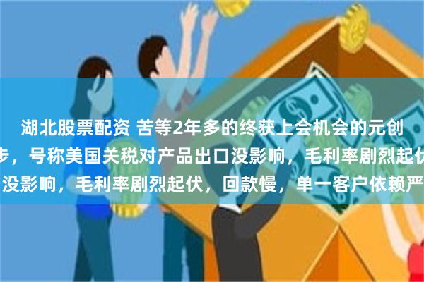 湖北股票配资 苦等2年多的终获上会机会的元创科技：业绩与利润不同步，号称美国关税对产品出口没影响，毛利率剧烈起伏，回款慢，单一客户依赖严重