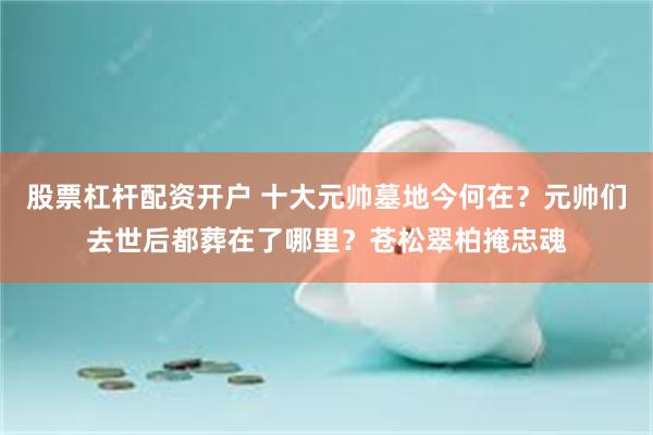 股票杠杆配资开户 十大元帅墓地今何在？元帅们去世后都葬在了哪里？苍松翠柏掩忠魂