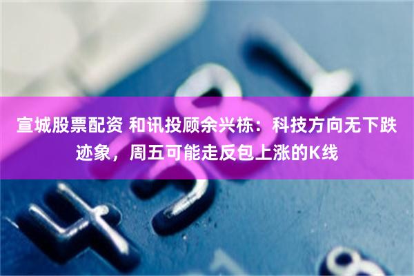 宣城股票配资 和讯投顾余兴栋：科技方向无下跌迹象，周五可能走反包上涨的K线