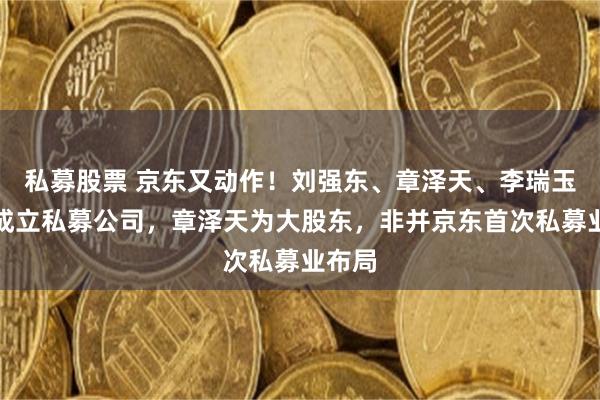 私募股票 京东又动作！刘强东、章泽天、李瑞玉联手成立私募公司，章泽天为大股东，非并京东首次私募业布局