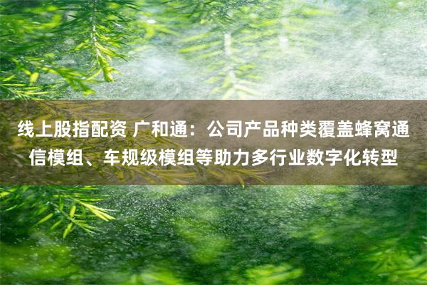 线上股指配资 广和通：公司产品种类覆盖蜂窝通信模组、车规级模组等助力多行业数字化转型