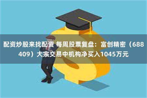 配资炒股来找配资 每周股票复盘：富创精密（688409）大宗交易中机构净买入1045万元