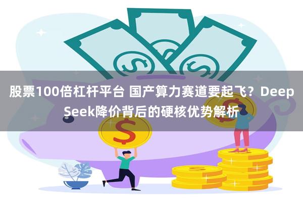 股票100倍杠杆平台 国产算力赛道要起飞？DeepSeek降价背后的硬核优势解析